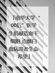 南华大学“00后”医学生捐献造血干细胞 点燃白血病患者生命希望