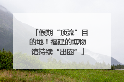 假期“顶流”目的地！福建的博物馆持续“出圈”