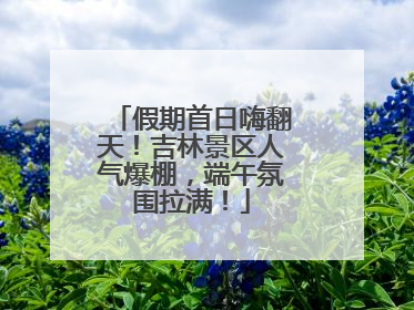 假期首日嗨翻天！吉林景区人气爆棚，端午氛围拉满！