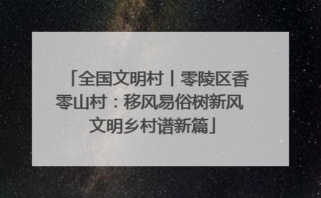 全国文明村丨零陵区香零山村：移风易俗树新风 文明乡村谱新篇