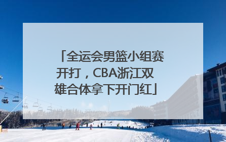 全运会男篮小组赛开打，CBA浙江双雄合体拿下开门红