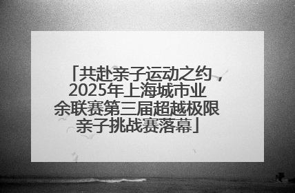 共赴亲子运动之约，2025年上海城市业余联赛第三届超越极限亲子挑战赛落幕