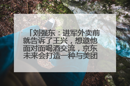 刘强东：进军外卖前就告诉了王兴，想邀他面对面喝酒交流，京东未来会打造一种与美团不同的商业模式
