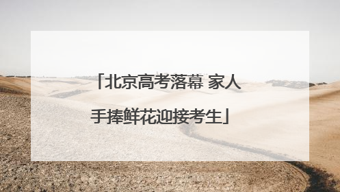 北京高考落幕 家人手捧鲜花迎接考生
