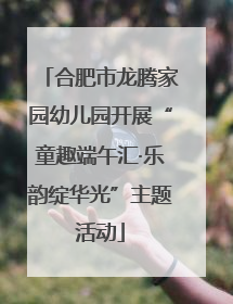 合肥市龙腾家园幼儿园开展“童趣端午汇·乐韵绽华光”主题活动