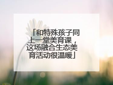 和特殊孩子同上一堂美育课，这场融合生态美育活动很温暖