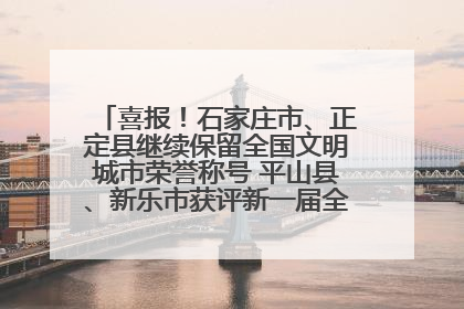 喜报！石家庄市、正定县继续保留全国文明城市荣誉称号 平山县、新乐市获评新一届全国文明城市