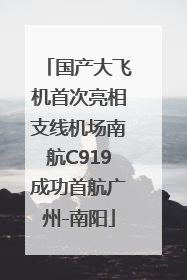 国产大飞机首次亮相支线机场南航C919成功首航广州-南阳
