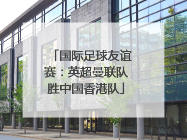 国际足球友谊赛：英超曼联队胜中国香港队