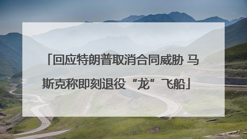 回应特朗普取消合同威胁 马斯克称即刻退役“龙”飞船