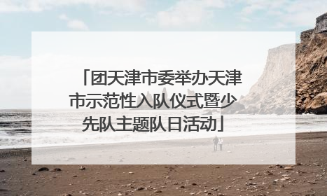 团天津市委举办天津市示范性入队仪式暨少先队主题队日活动