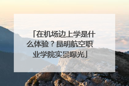 在机场边上学是什么体验？昆明航空职业学院实景曝光