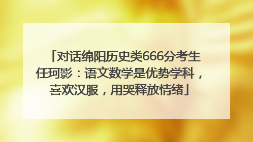 对话绵阳历史类666分考生任珂影：语文数学是优势学科，喜欢汉服，用哭释放情绪