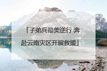 子弟兵最美逆行 奔赴云南灾区开展救援
