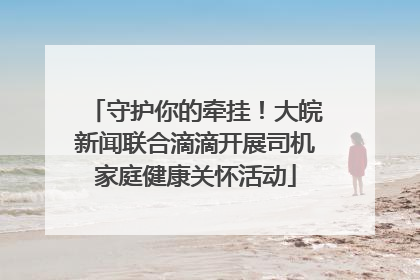 守护你的牵挂！大皖新闻联合滴滴开展司机家庭健康关怀活动