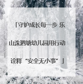 守护成长每一步 乐山洙泗塘幼儿园用行动诠释“安全无小事”