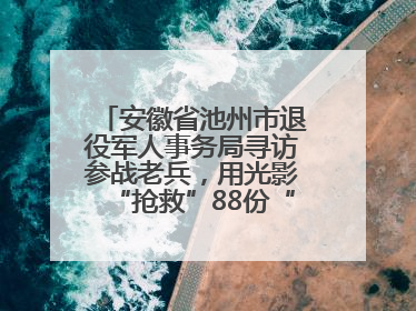 安徽省池州市退役军人事务局寻访参战老兵，用光影“抢救”88份“烽火档案”