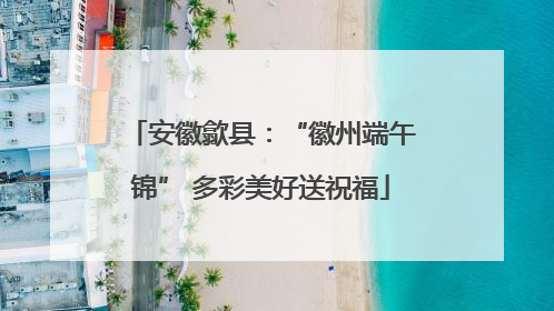 安徽歙县：“徽州端午锦” 多彩美好送祝福