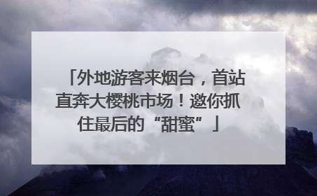 外地游客来烟台，首站直奔大樱桃市场！邀你抓住最后的“甜蜜”