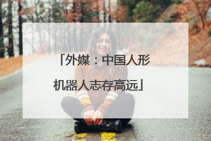 外媒：中国人形机器人志存高远