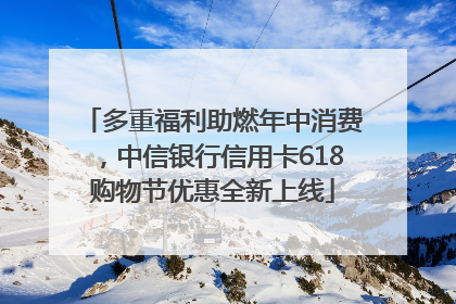 多重福利助燃年中消费，中信银行信用卡618购物节优惠全新上线