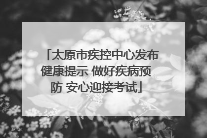 太原市疾控中心发布健康提示 做好疾病预防 安心迎接考试