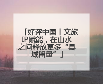 好评中国丨文旅IP赋能，在山水之间释放更多“县域留量”