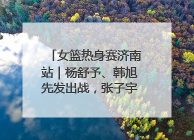 女篮热身赛济南站｜杨舒予、韩旭先发出战，张子宇替补待命
