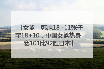 女篮｜韩旭18+11张子宇18+10，中国女篮热身赛101比92胜日本