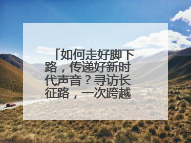 如何走好脚下路，传递好新时代声音？寻访长征路，一次跨越时空的对话