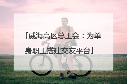 威海高区总工会：为单身职工搭建交友平台