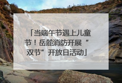 当端午节遇上儿童节！岳麓消防开展“双节”开放日活动