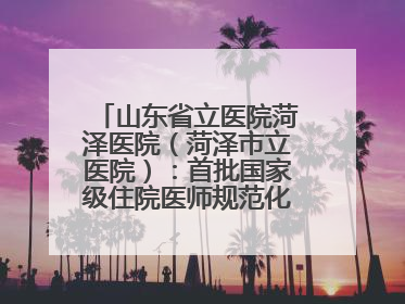山东省立医院菏泽医院（菏泽市立医院）：首批国家级住院医师规范化培训基地，国家全科医生转岗培训基地
