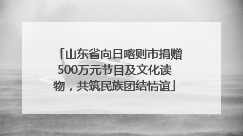 山东省向日喀则市捐赠500万元节目及文化读物，共筑民族团结情谊