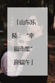 山东乐陵：“幸福市集”迎端午