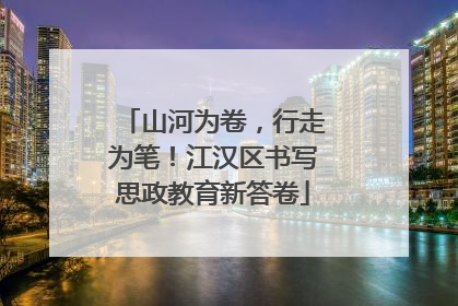 山河为卷，行走为笔！江汉区书写思政教育新答卷