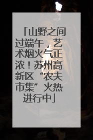 山野之间过端午，艺术烟火气正浓！苏州高新区“农夫市集”火热进行中