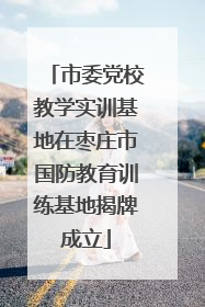 市委党校教学实训基地在枣庄市国防教育训练基地揭牌成立