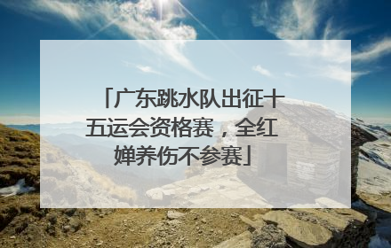 广东跳水队出征十五运会资格赛，全红婵养伤不参赛