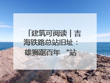 建筑可阅读｜吉海铁路总站旧址：雄狮踞百年 “站”写传承史