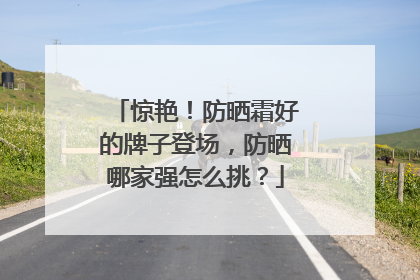 惊艳！防晒霜好的牌子登场，防晒哪家强怎么挑？