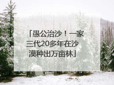 愚公治沙！一家三代20多年在沙漠种出万亩林