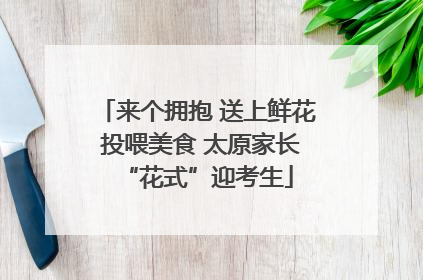 来个拥抱 送上鲜花 投喂美食 太原家长“花式”迎考生