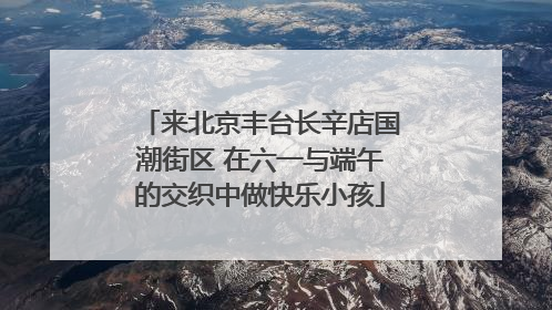 来北京丰台长辛店国潮街区 在六一与端午的交织中做快乐小孩