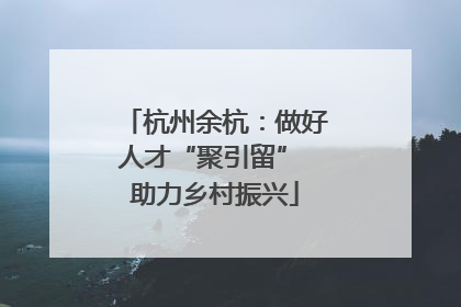 杭州余杭：做好人才“聚引留” 助力乡村振兴