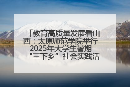 教育高质量发展看山西：太原师范学院举行2025年大学生暑期“三下乡”社会实践活动启动仪式
