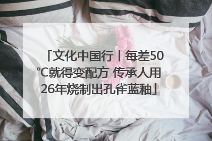 文化中国行丨每差50℃就得变配方 传承人用26年烧制出孔雀蓝釉