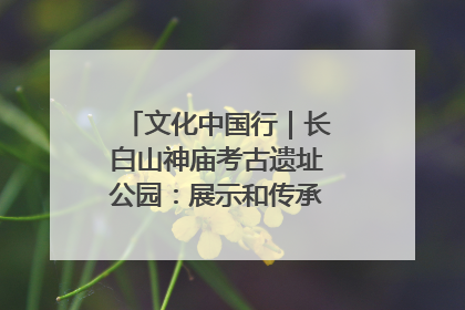 文化中国行｜长白山神庙考古遗址公园：展示和传承多民族文化交融
