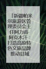 新疆帕米尔旅游区管理委员会主任阿力甫·阿克木汗：打造高原特色文旅品牌 推动县域旅游高质量发展｜第七届全国县域旅游研究成果发布系列活动
