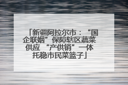 新疆阿拉尔市：“国企联姻”保障辖区蔬菜供应 “产供销”一体托稳市民菜篮子